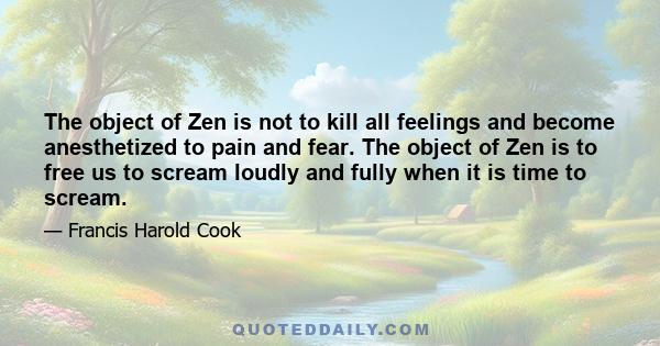 The object of Zen is not to kill all feelings and become anesthetized to pain and fear. The object of Zen is to free us to scream loudly and fully when it is time to scream.