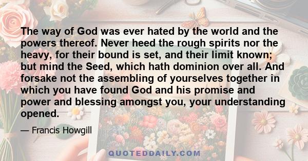 The way of God was ever hated by the world and the powers thereof. Never heed the rough spirits nor the heavy, for their bound is set, and their limit known; but mind the Seed, which hath dominion over all. And forsake