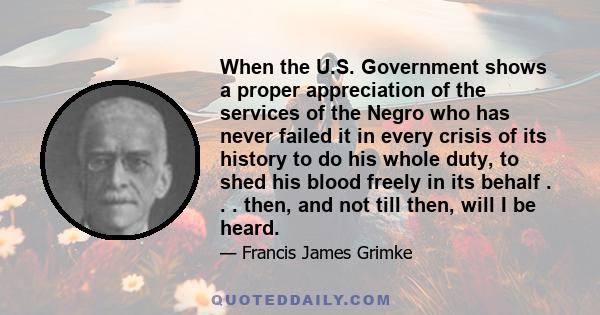 When the U.S. Government shows a proper appreciation of the services of the Negro who has never failed it in every crisis of its history to do his whole duty, to shed his blood freely in its behalf . . . then, and not