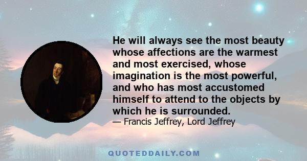 He will always see the most beauty whose affections are the warmest and most exercised, whose imagination is the most powerful, and who has most accustomed himself to attend to the objects by which he is surrounded.