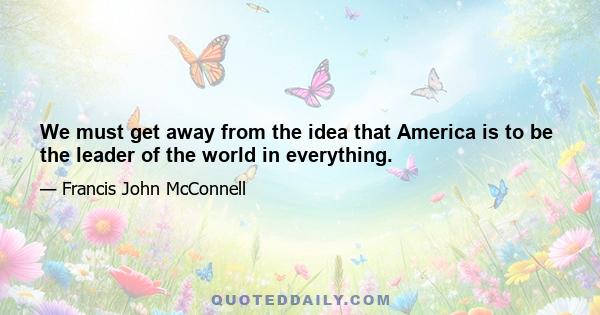 We must get away from the idea that America is to be the leader of the world in everything.