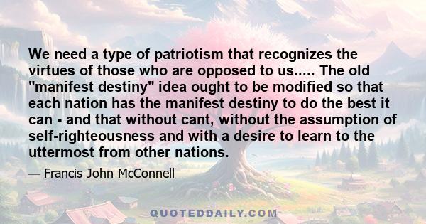 We need a type of patriotism that recognizes the virtues of those who are opposed to us..... The old manifest destiny idea ought to be modified so that each nation has the manifest destiny to do the best it can - and