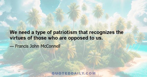 We need a type of patriotism that recognizes the virtues of those who are opposed to us.