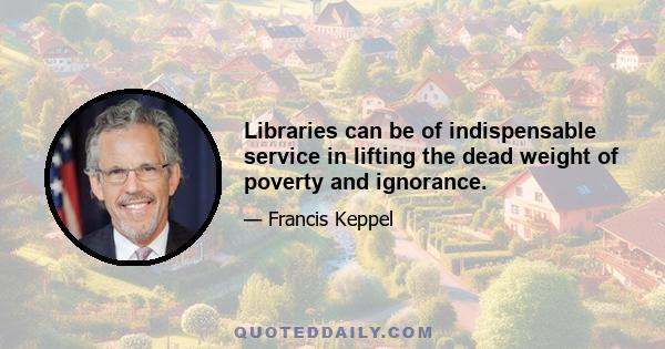 Libraries can be of indispensable service in lifting the dead weight of poverty and ignorance.