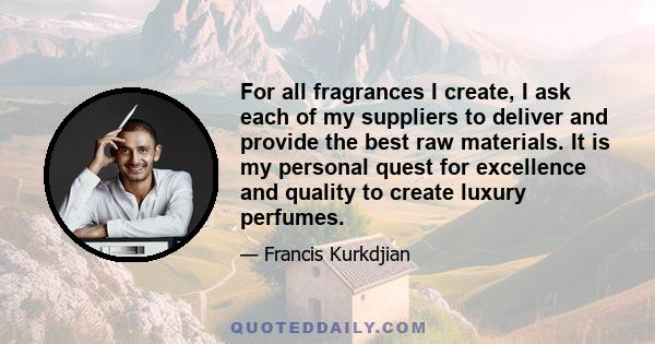 For all fragrances I create, I ask each of my suppliers to deliver and provide the best raw materials. It is my personal quest for excellence and quality to create luxury perfumes.