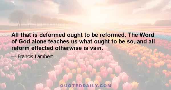 All that is deformed ought to be reformed. The Word of God alone teaches us what ought to be so, and all reform effected otherwise is vain.