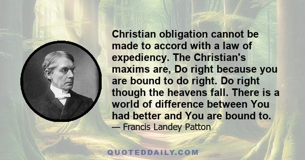 Christian obligation cannot be made to accord with a law of expediency. The Christian's maxims are, Do right because you are bound to do right. Do right though the heavens fall. There is a world of difference between