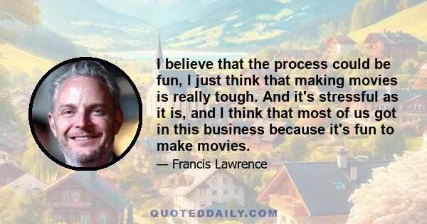 I believe that the process could be fun, I just think that making movies is really tough. And it's stressful as it is, and I think that most of us got in this business because it's fun to make movies.