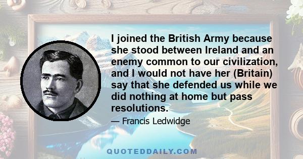 I joined the British Army because she stood between Ireland and an enemy common to our civilization, and I would not have her (Britain) say that she defended us while we did nothing at home but pass resolutions.