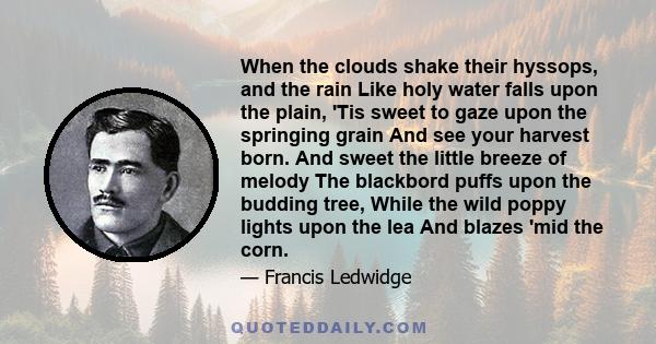 When the clouds shake their hyssops, and the rain Like holy water falls upon the plain, 'Tis sweet to gaze upon the springing grain And see your harvest born. And sweet the little breeze of melody The blackbord puffs