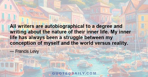 All writers are autobiographical to a degree and writing about the nature of their inner life. My inner life has always been a struggle between my conception of myself and the world versus reality.