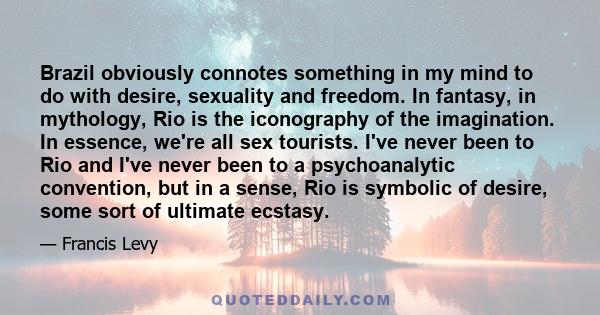 Brazil obviously connotes something in my mind to do with desire, sexuality and freedom. In fantasy, in mythology, Rio is the iconography of the imagination. In essence, we're all sex tourists. I've never been to Rio