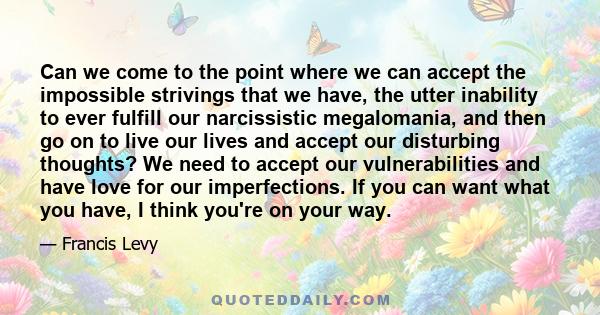 Can we come to the point where we can accept the impossible strivings that we have, the utter inability to ever fulfill our narcissistic megalomania, and then go on to live our lives and accept our disturbing thoughts?