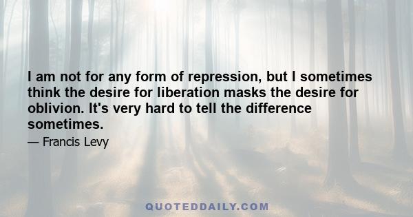 I am not for any form of repression, but I sometimes think the desire for liberation masks the desire for oblivion. It's very hard to tell the difference sometimes.