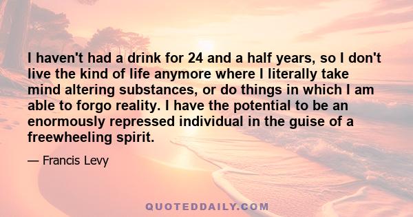 I haven't had a drink for 24 and a half years, so I don't live the kind of life anymore where I literally take mind altering substances, or do things in which I am able to forgo reality. I have the potential to be an