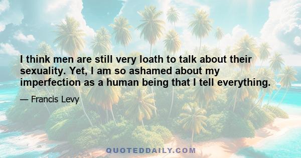 I think men are still very loath to talk about their sexuality. Yet, I am so ashamed about my imperfection as a human being that I tell everything.