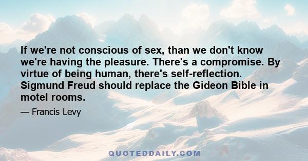 If we're not conscious of sex, than we don't know we're having the pleasure. There's a compromise. By virtue of being human, there's self-reflection. Sigmund Freud should replace the Gideon Bible in motel rooms.