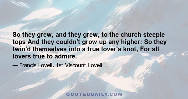 So they grew, and they grew, to the church steeple tops And they couldn't grow up any higher; So they twin'd themselves into a true lover's knot, For all lovers true to admire.