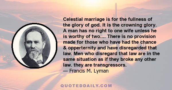 Celestial marriage is for the fullness of the glory of god. It is the crowning glory. A man has no right to one wife unless he is worthy of two.... There is no provision made for those who have had the chance &