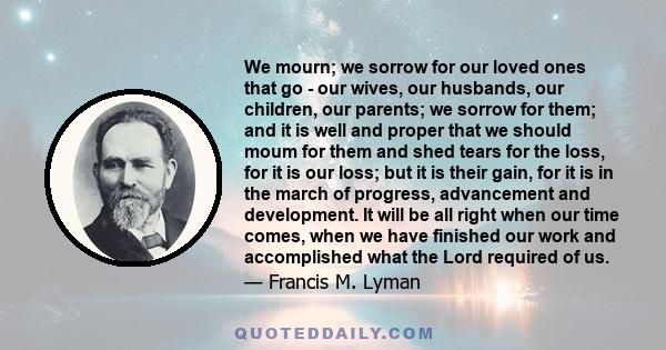 We mourn; we sorrow for our loved ones that go - our wives, our husbands, our children, our parents; we sorrow for them; and it is well and proper that we should moum for them and shed tears for the loss, for it is our