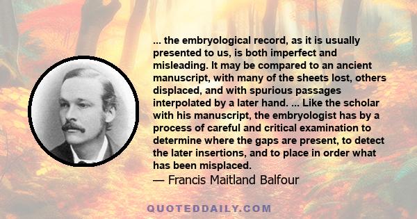 ... the embryological record, as it is usually presented to us, is both imperfect and misleading. It may be compared to an ancient manuscript, with many of the sheets lost, others displaced, and with spurious passages