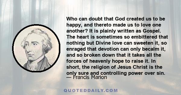 Who can doubt that God created us to be happy, and thereto made us to love one another? It is plainly written as Gospel. The heart is sometimes so embittered that nothing but Divine love can sweeten it, so enraged that