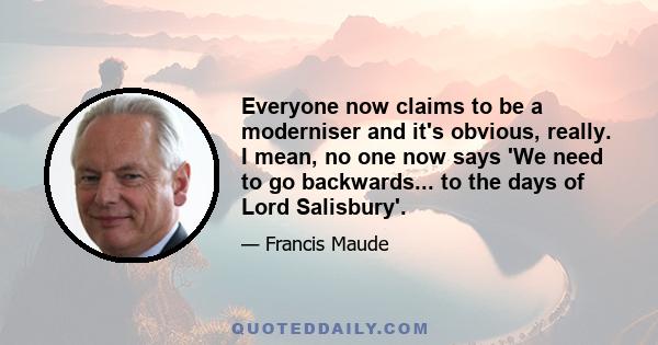 Everyone now claims to be a moderniser and it's obvious, really. I mean, no one now says 'We need to go backwards... to the days of Lord Salisbury'.