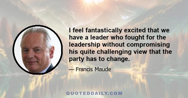 I feel fantastically excited that we have a leader who fought for the leadership without compromising his quite challenging view that the party has to change.