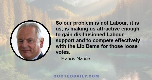 So our problem is not Labour, it is us, is making us attractive enough to gain disillusioned Labour support and to compete effectively with the Lib Dems for those loose votes.