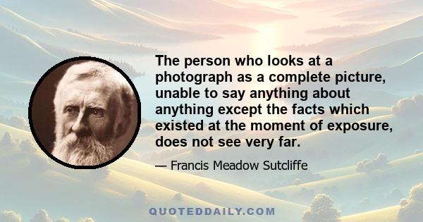 The person who looks at a photograph as a complete picture, unable to say anything about anything except the facts which existed at the moment of exposure, does not see very far.