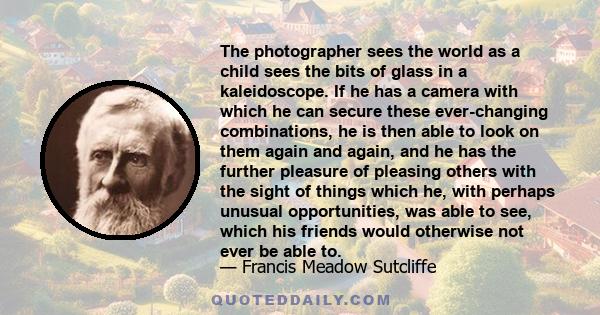 The photographer sees the world as a child sees the bits of glass in a kaleidoscope. If he has a camera with which he can secure these ever-changing combinations, he is then able to look on them again and again, and he