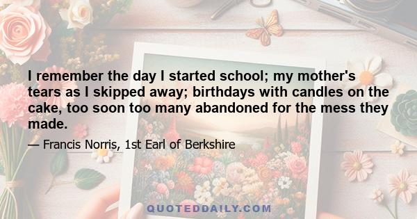 I remember the day I started school; my mother's tears as I skipped away; birthdays with candles on the cake, too soon too many abandoned for the mess they made.