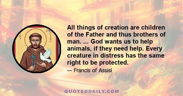 All things of creation are children of the Father and thus brothers of man. ... God wants us to help animals, if they need help. Every creature in distress has the same right to be protected.