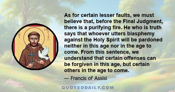 As for certain lesser faults, we must believe that, before the Final Judgment, there is a purifying fire. He who is truth says that whoever utters blasphemy against the Holy Spirit will be pardoned neither in this age