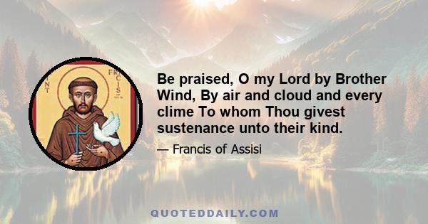 Be praised, O my Lord by Brother Wind, By air and cloud and every clime To whom Thou givest sustenance unto their kind.