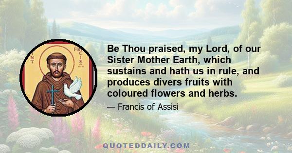 Be Thou praised, my Lord, of our Sister Mother Earth, which sustains and hath us in rule, and produces divers fruits with coloured flowers and herbs.