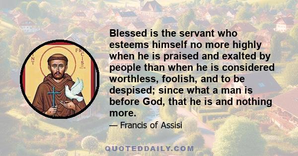 Blessed is the servant who esteems himself no more highly when he is praised and exalted by people than when he is considered worthless, foolish, and to be despised; since what a man is before God, that he is and