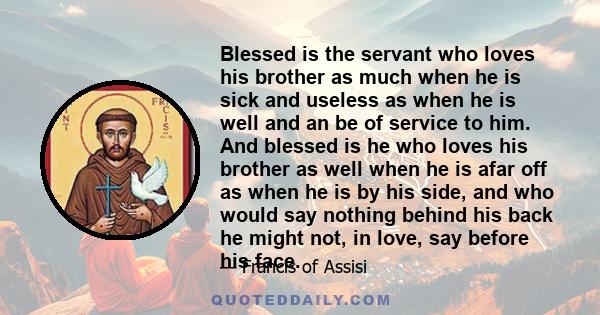 Blessed is the servant who loves his brother as much when he is sick and useless as when he is well and an be of service to him. And blessed is he who loves his brother as well when he is afar off as when he is by his