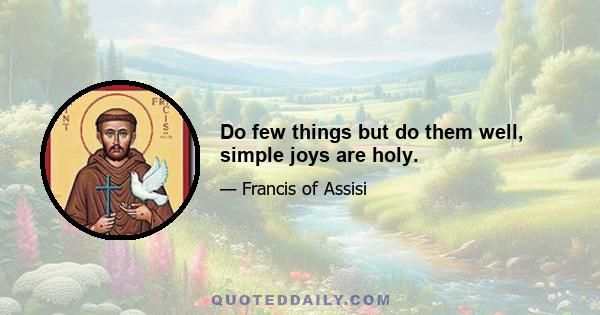 Do few things but do them well, simple joys are holy.