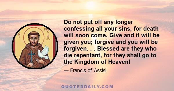 Do not put off any longer confessing all your sins, for death will soon come. Give and it will be given you; forgive and you will be forgiven. . . Blessed are they who die repentant, for they shall go to the Kingdom of