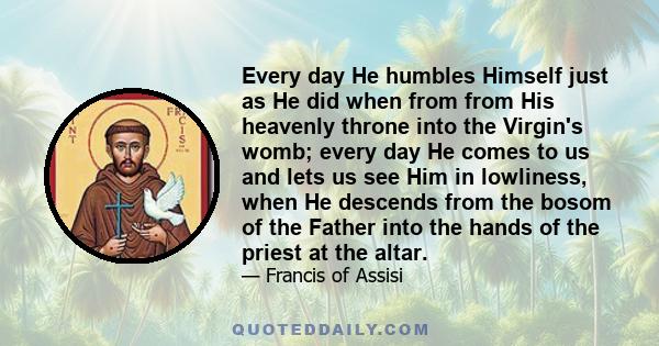 Every day He humbles Himself just as He did when from from His heavenly throne into the Virgin's womb; every day He comes to us and lets us see Him in lowliness, when He descends from the bosom of the Father into the