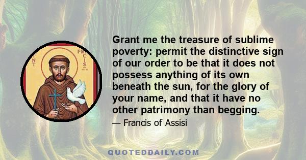 Grant me the treasure of sublime poverty: permit the distinctive sign of our order to be that it does not possess anything of its own beneath the sun, for the glory of your name, and that it have no other patrimony than 