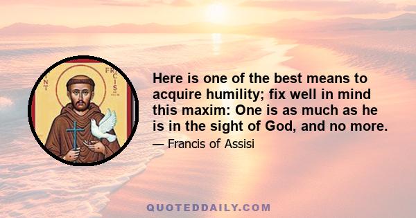 Here is one of the best means to acquire humility; fix well in mind this maxim: One is as much as he is in the sight of God, and no more.