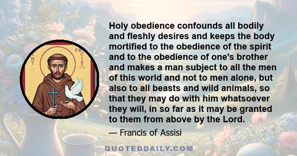 Holy obedience confounds all bodily and fleshly desires and keeps the body mortified to the obedience of the spirit and to the obedience of one's brother and makes a man subject to all the men of this world and not to