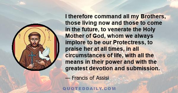 I therefore command all my Brothers, those living now and those to come in the future, to venerate the Holy Mother of God, whom we always implore to be our Protectress, to praise her at all times, in all circumstances