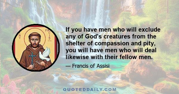 If you have men who will exclude any of God's creatures from the shelter of compassion and pity, you will have men who will deal likewise with their fellow men.