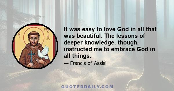 It was easy to love God in all that was beautiful. The lessons of deeper knowledge, though, instructed me to embrace God in all things.