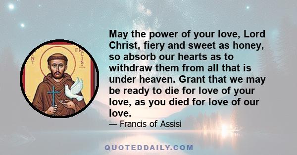 May the power of your love, Lord Christ, fiery and sweet as honey, so absorb our hearts as to withdraw them from all that is under heaven. Grant that we may be ready to die for love of your love, as you died for love of 