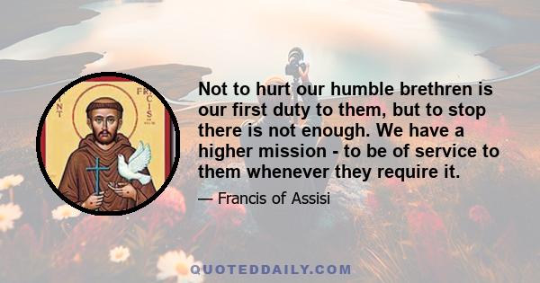 Not to hurt our humble brethren is our first duty to them, but to stop there is not enough. We have a higher mission - to be of service to them whenever they require it.