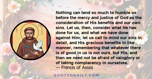 Nothing can tend so much to humble us before the mercy and justice of God as the consideration of His benefits and our own sins. Let us, then, consider what He has done for us, and what we have done against Him; let us